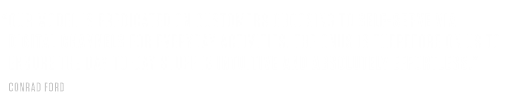 CONRAD FORD #2 PULL QUOTE “Our model is predicated on customers choosing to self-serve via digital channels for everyday activities. The onus is therefore on us to ensure the day-to-day stuff is intuitive and absolutely effortless.”