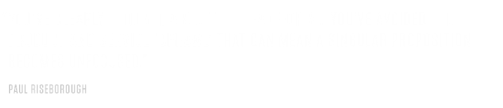 PAUL RISEBOROUGH PULL QUOTE #2 “You've clearly thought about the trade-offs and have a degree of coherence in your proposition… you’ve avoided the product and service ‘sprawl’ that can mean a singular proposition becomes unfocused.”