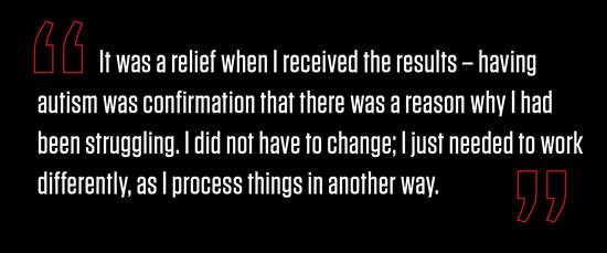 "It was a relief when I received the results – having autism was confirmation that there was a reason why I had been struggling. I did not have to change; I just needed to work differently, as I process things in another way."